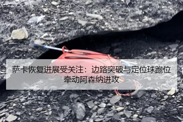萨卡恢复进展受关注：边路突破与定位球跑位牵动阿森纳进攻